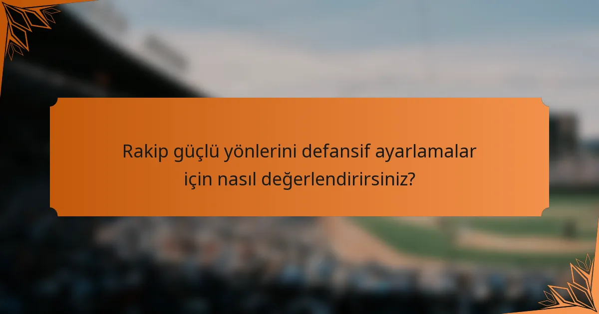 Rakip güçlü yönlerini defansif ayarlamalar için nasıl değerlendirirsiniz?